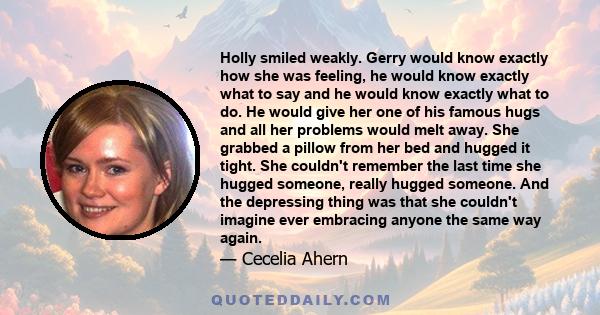 Holly smiled weakly. Gerry would know exactly how she was feeling, he would know exactly what to say and he would know exactly what to do. He would give her one of his famous hugs and all her problems would melt away.