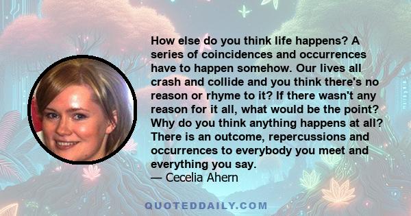 How else do you think life happens? A series of coincidences and occurrences have to happen somehow. Our lives all crash and collide and you think there's no reason or rhyme to it? If there wasn't any reason for it all, 