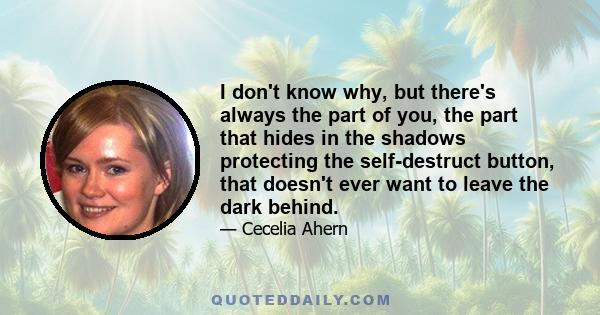 I don't know why, but there's always the part of you, the part that hides in the shadows protecting the self-destruct button, that doesn't ever want to leave the dark behind.