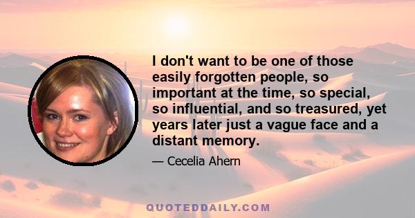 I don't want to be one of those easily forgotten people, so important at the time, so special, so influential, and so treasured, yet years later just a vague face and a distant memory.