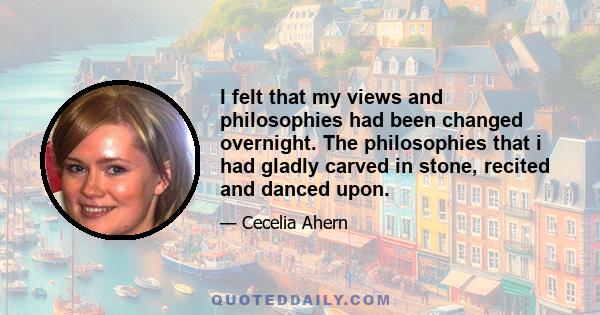 I felt that my views and philosophies had been changed overnight. The philosophies that i had gladly carved in stone, recited and danced upon.