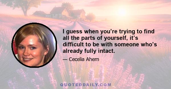 I guess when you’re trying to find all the parts of yourself, it’s difficult to be with someone who’s already fully intact.