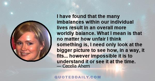 I have found that the many imbalances within our individual lives result in an overall more worldly balance. What I mean is that no matter how unfair I think something is, I need only look at the bigger picture to see