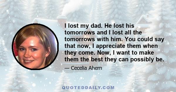 I lost my dad. He lost his tomorrows and I lost all the tomorrows with him. You could say that now, I appreciate them when they come. Now, I want to make them the best they can possibly be.