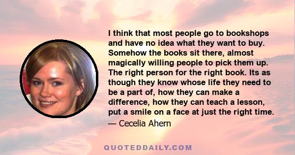 I think that most people go to bookshops and have no idea what they want to buy. Somehow the books sit there, almost magically willing people to pick them up. The right person for the right book. Its as though they know 