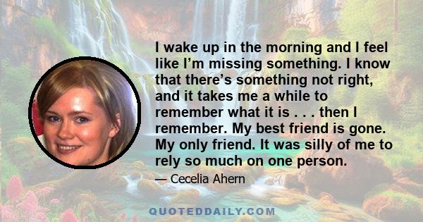 I wake up in the morning and I feel like I’m missing something. I know that there’s something not right, and it takes me a while to remember what it is . . . then I remember. My best friend is gone. My only friend. It