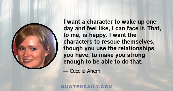 I want a character to wake up one day and feel like, I can face it. That, to me, is happy. I want the characters to rescue themselves, though you use the relationships you have, to make you strong enough to be able to