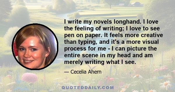 I write my novels longhand. I love the feeling of writing; I love to see pen on paper. It feels more creative than typing, and it's a more visual process for me - I can picture the entire scene in my head and am merely