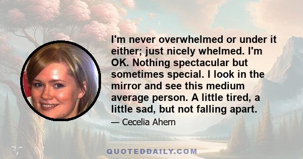 I'm never overwhelmed or under it either; just nicely whelmed. I'm OK. Nothing spectacular but sometimes special. I look in the mirror and see this medium average person. A little tired, a little sad, but not falling