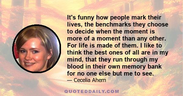 It's funny how people mark their lives, the benchmarks they choose to decide when the moment is more of a moment than any other. For life is made of them. I like to think the best ones of all are in my mind, that they