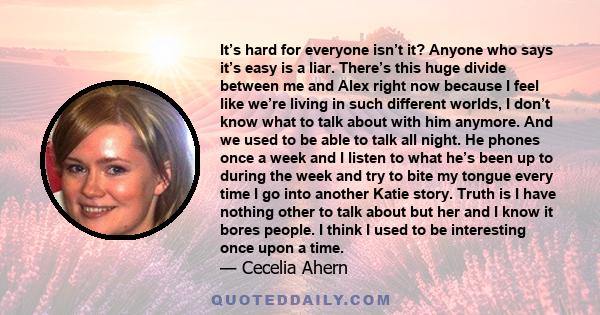 It’s hard for everyone isn’t it? Anyone who says it’s easy is a liar. There’s this huge divide between me and Alex right now because I feel like we’re living in such different worlds, I don’t know what to talk about