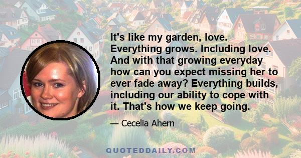 It's like my garden, love. Everything grows. Including love. And with that growing everyday how can you expect missing her to ever fade away? Everything builds, including our ability to cope with it. That's how we keep