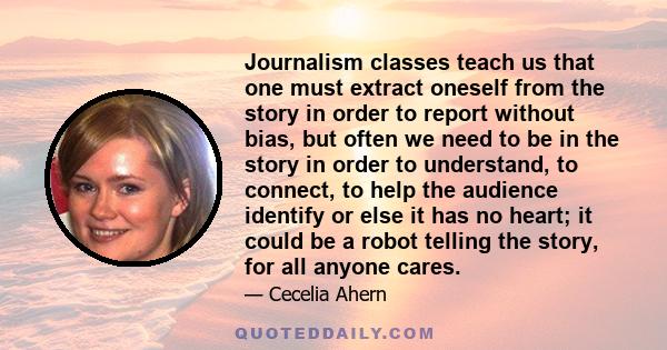 Journalism classes teach us that one must extract oneself from the story in order to report without bias, but often we need to be in the story in order to understand, to connect, to help the audience identify or else it 