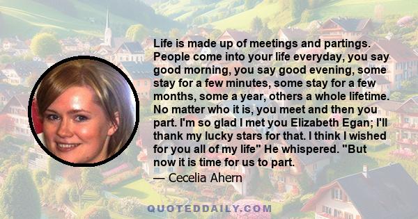 Life is made up of meetings and partings. People come into your life everyday, you say good morning, you say good evening, some stay for a few minutes, some stay for a few months, some a year, others a whole lifetime.