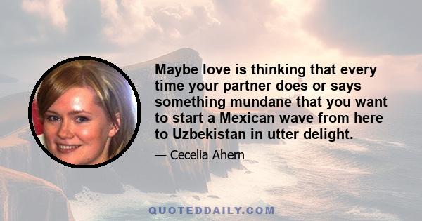 Maybe love is thinking that every time your partner does or says something mundane that you want to start a Mexican wave from here to Uzbekistan in utter delight.