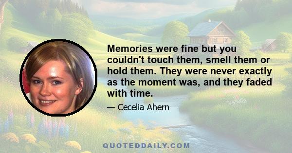 Memories were fine but you couldn't touch them, smell them or hold them. They were never exactly as the moment was, and they faded with time.