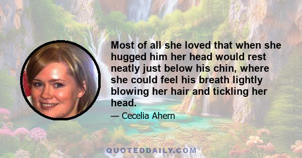 Most of all she loved that when she hugged him her head would rest neatly just below his chin, where she could feel his breath lightly blowing her hair and tickling her head.