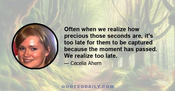 Often when we realize how precious those seconds are, it's too late for them to be captured because the moment has passed. We realize too late.