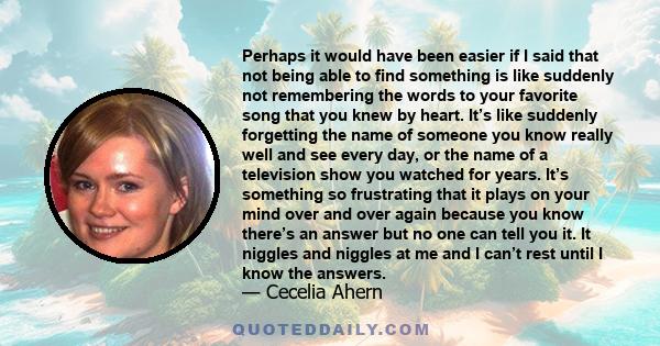 Perhaps it would have been easier if I said that not being able to find something is like suddenly not remembering the words to your favorite song that you knew by heart. It’s like suddenly forgetting the name of