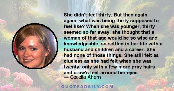 She didn't feel thirty. But then again again, what was being thirty supposed to feel like? When she was younger, thirty seemed so far away, she thought that a woman of that age would be so wise and knowledgeable, so