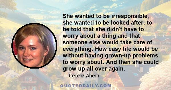 She wanted to be irresponsible, she wanted to be looked after, to be told that she didn't have to worry about a thing and that someone else would take care of everything. How easy life would be without having grown-up