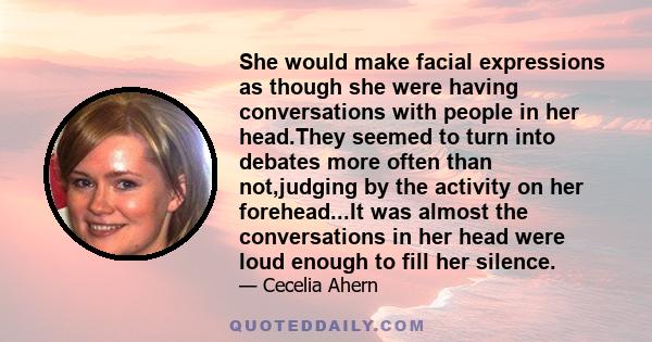 She would make facial expressions as though she were having conversations with people in her head.They seemed to turn into debates more often than not,judging by the activity on her forehead...It was almost the