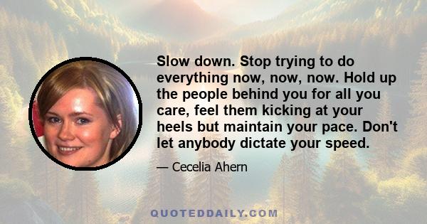 Slow down. Stop trying to do everything now, now, now. Hold up the people behind you for all you care, feel them kicking at your heels but maintain your pace. Don't let anybody dictate your speed.