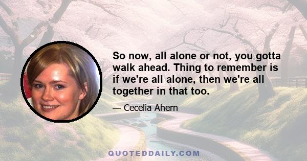 So now, all alone or not, you gotta walk ahead. Thing to remember is if we're all alone, then we're all together in that too.