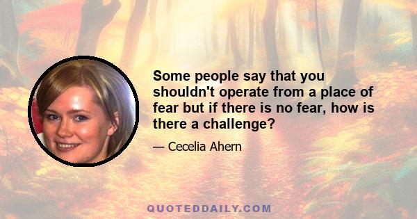 Some people say that you shouldn't operate from a place of fear but if there is no fear, how is there a challenge?