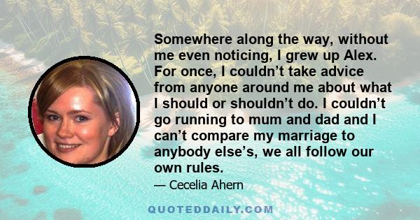 Somewhere along the way, without me even noticing, I grew up Alex. For once, I couldn’t take advice from anyone around me about what I should or shouldn’t do. I couldn’t go running to mum and dad and I can’t compare my