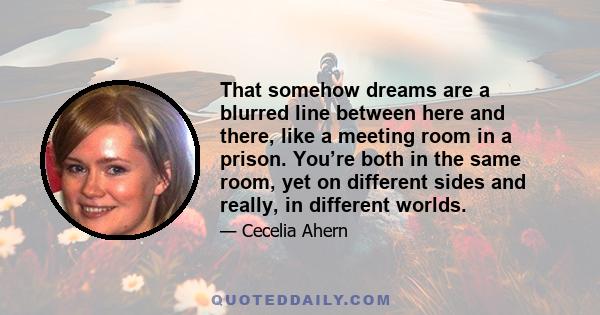 That somehow dreams are a blurred line between here and there, like a meeting room in a prison. You’re both in the same room, yet on different sides and really, in different worlds.