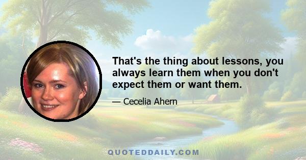 That's the thing about lessons, you always learn them when you don't expect them or want them.