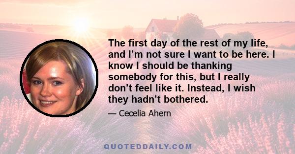 The first day of the rest of my life, and I’m not sure I want to be here. I know I should be thanking somebody for this, but I really don’t feel like it. Instead, I wish they hadn’t bothered.