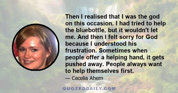 Then I realised that I was the god on this occasion. I had tried to help the bluebottle, but it wouldn't let me. And then I felt sorry for God because I understood his frustration. Sometimes when people offer a helping