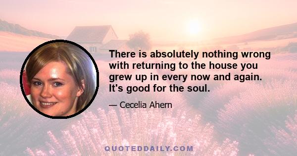 There is absolutely nothing wrong with returning to the house you grew up in every now and again. It's good for the soul.