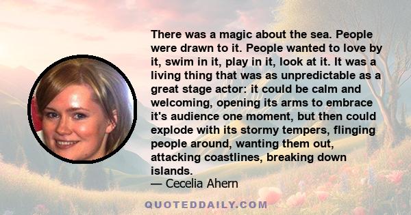 There was a magic about the sea. People were drawn to it. People wanted to love by it, swim in it, play in it, look at it. It was a living thing that was as unpredictable as a great stage actor: it could be calm and