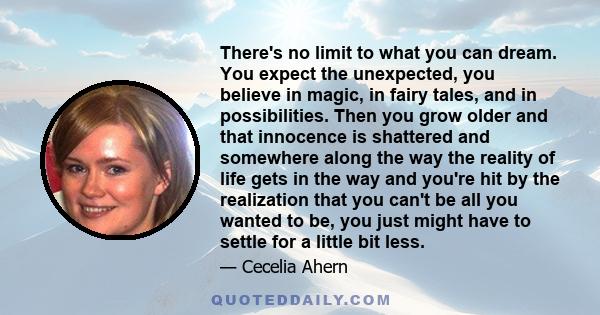 There's no limit to what you can dream. You expect the unexpected, you believe in magic, in fairy tales, and in possibilities. Then you grow older and that innocence is shattered and somewhere along the way the reality