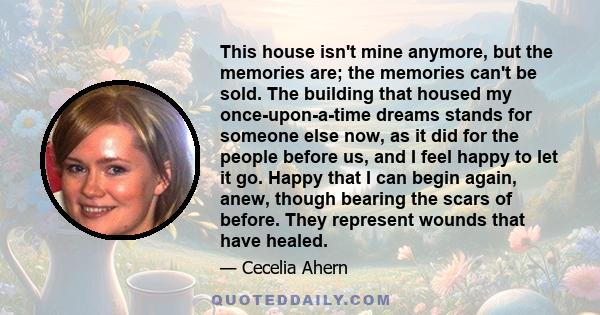 This house isn't mine anymore, but the memories are; the memories can't be sold. The building that housed my once-upon-a-time dreams stands for someone else now, as it did for the people before us, and I feel happy to