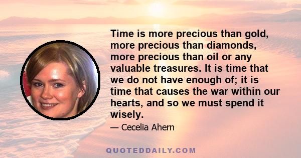 Time is more precious than gold, more precious than diamonds, more precious than oil or any valuable treasures. It is time that we do not have enough of; it is time that causes the war within our hearts, and so we must