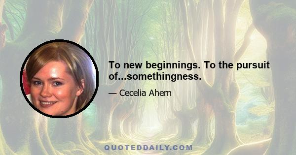 To new beginnings. To the pursuit of...somethingness.