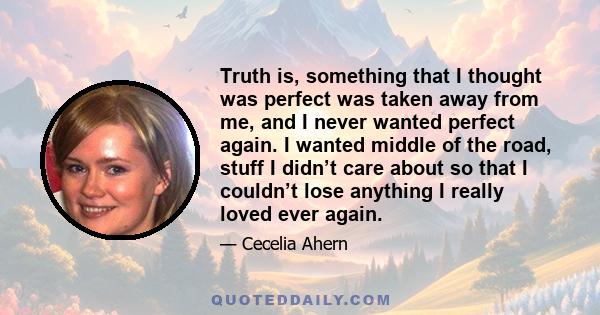 Truth is, something that I thought was perfect was taken away from me, and I never wanted perfect again. I wanted middle of the road, stuff I didn’t care about so that I couldn’t lose anything I really loved ever again.