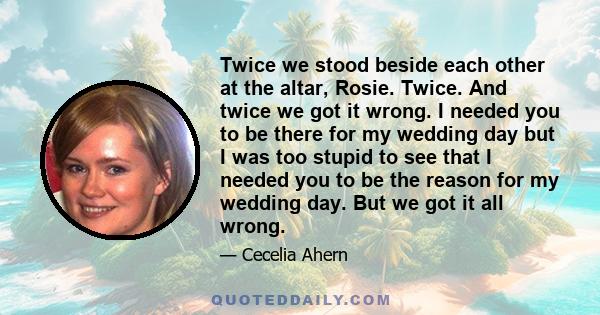 Twice we stood beside each other at the altar, Rosie. Twice. And twice we got it wrong. I needed you to be there for my wedding day but I was too stupid to see that I needed you to be the reason for my wedding day. But