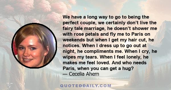 We have a long way to go to being the perfect couple, we certainly don’t live the fairy tale marriage, he doesn’t shower me with rose petals and fly me to Paris on weekends but when I get my hair cut, he notices. When I 