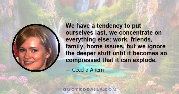 We have a tendency to put ourselves last, we concentrate on everything else; work, friends, family, home issues, but we ignore the deeper stuff until it becomes so compressed that it can explode.