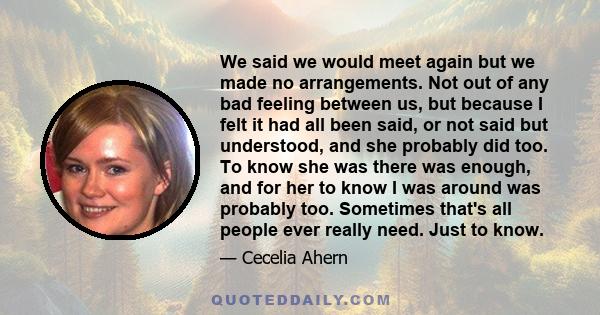 We said we would meet again but we made no arrangements. Not out of any bad feeling between us, but because I felt it had all been said, or not said but understood, and she probably did too. To know she was there was