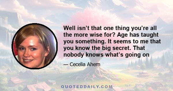 Well isn’t that one thing you’re all the more wise for? Age has taught you something. It seems to me that you know the big secret. That nobody knows what’s going on