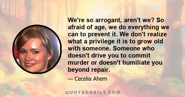 We're so arrogant, aren't we? So afraid of age, we do everything we can to prevent it. We don't realize what a privilege it is to grow old with someone. Someone who doesn't drive you to commit murder or doesn't