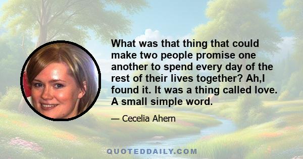 What was that thing that could make two people promise one another to spend every day of the rest of their lives together? Ah,I found it. It was a thing called love. A small simple word.