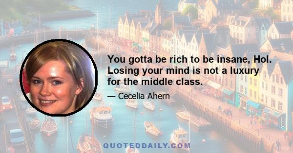 You gotta be rich to be insane, Hol. Losing your mind is not a luxury for the middle class.