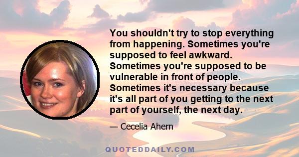 You shouldn't try to stop everything from happening. Sometimes you're supposed to feel awkward. Sometimes you're supposed to be vulnerable in front of people. Sometimes it's necessary because it's all part of you